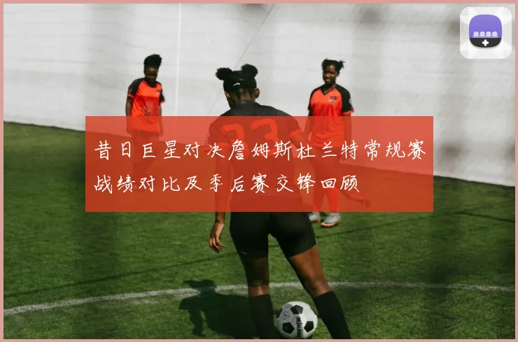 昔日巨星对决詹姆斯杜兰特常规赛战绩对比及季后赛交锋回顾
