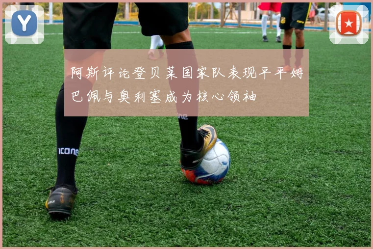 阿斯评论登贝莱国家队表现平平姆巴佩与奥利塞成为核心领袖