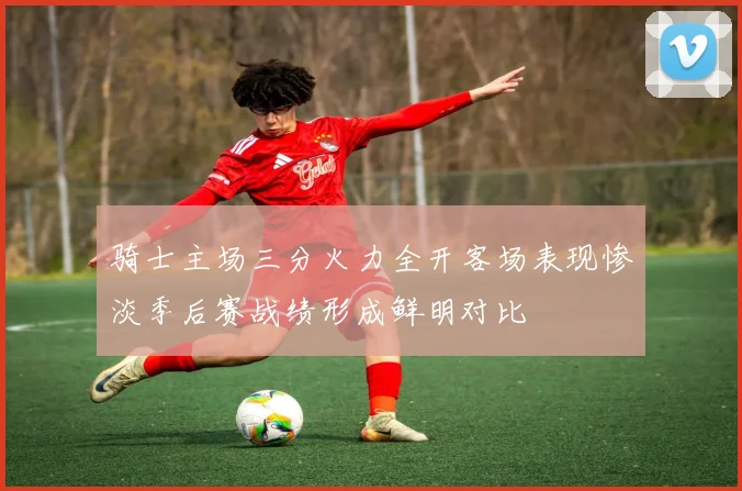 骑士主场三分火力全开客场表现惨淡季后赛战绩形成鲜明对比