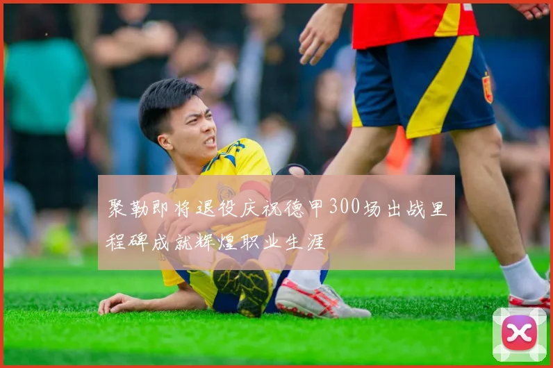 聚勒即将退役庆祝德甲300场出战里程碑成就辉煌职业生涯