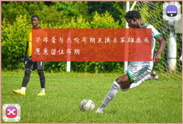 字母哥与杰伦布朗互换东家雄鹿或愿意留住布朗
