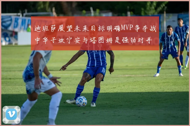 迪班萨展望未来目标明确MVP争夺战中华子坎宁安与塔图姆是强劲对手