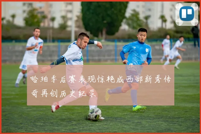 哈珀季后赛表现惊艳成西部新秀传奇再创历史纪录