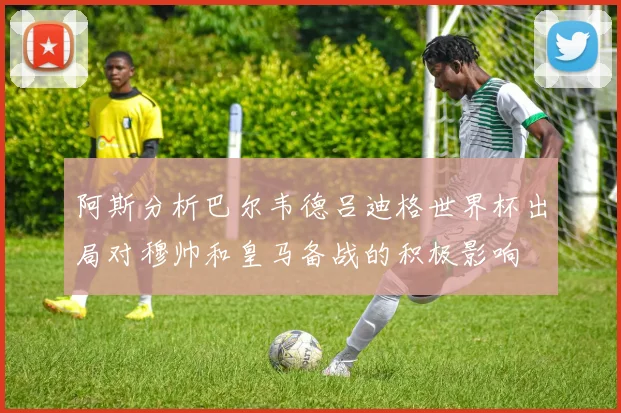 阿斯分析巴尔韦德吕迪格世界杯出局对穆帅和皇马备战的积极影响