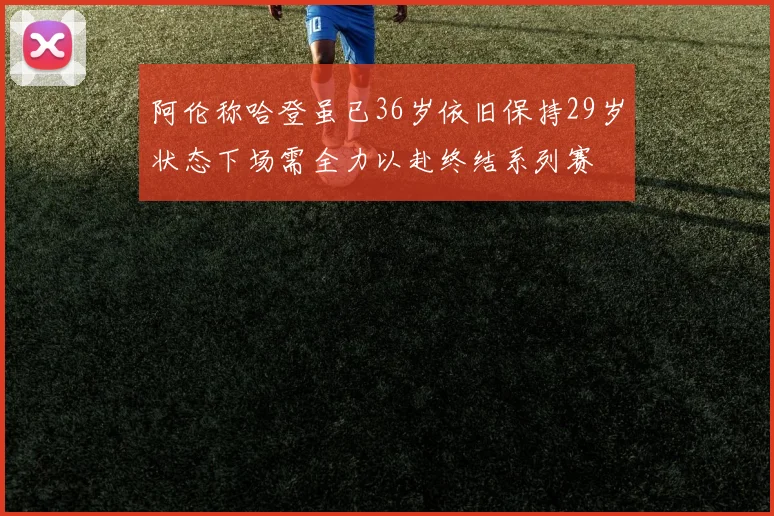 阿伦称哈登虽已36岁依旧保持29岁状态下场需全力以赴终结系列赛