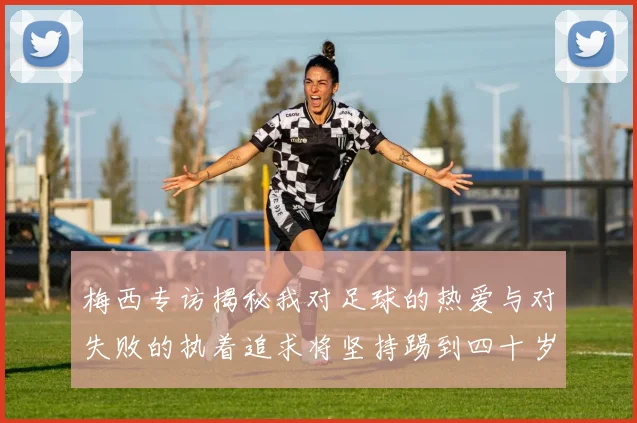 梅西专访揭秘我对足球的热爱与对失败的执着追求将坚持踢到四十岁