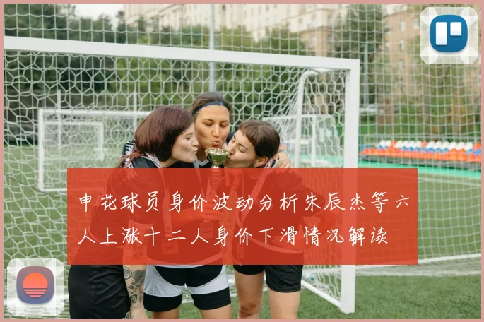 申花球员身价波动分析朱辰杰等六人上涨十二人身价下滑情况解读