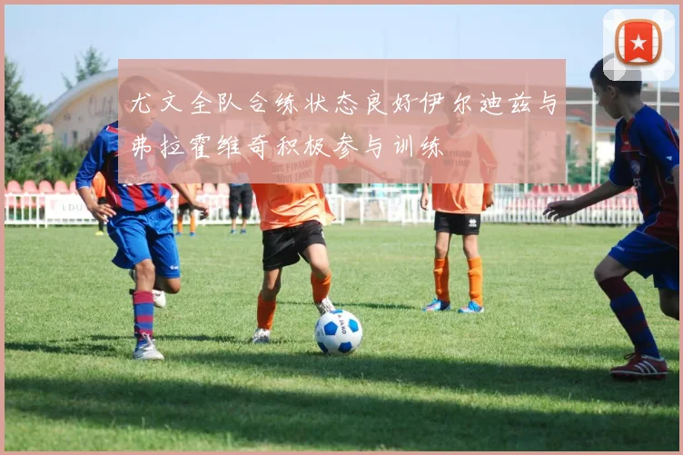 尤文全队合练状态良好伊尔迪兹与弗拉霍维奇积极参与训练