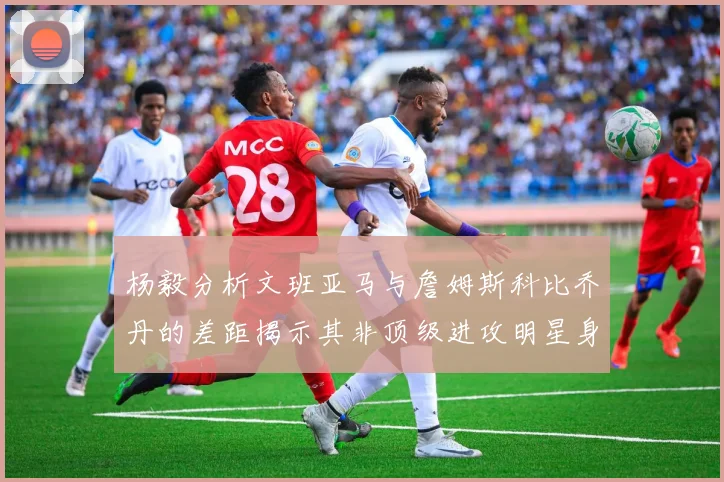 杨毅分析文班亚马与詹姆斯科比乔丹的差距揭示其非顶级进攻明星身份