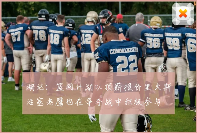 湖记：篮网计划以顶薪报价里夫斯活塞老鹰也在争夺战中积极参与
