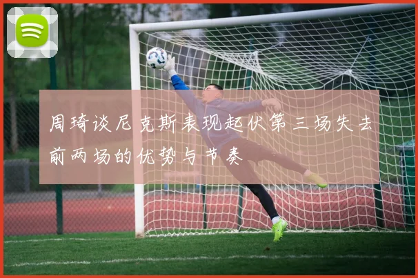 周琦谈尼克斯表现起伏第三场失去前两场的优势与节奏