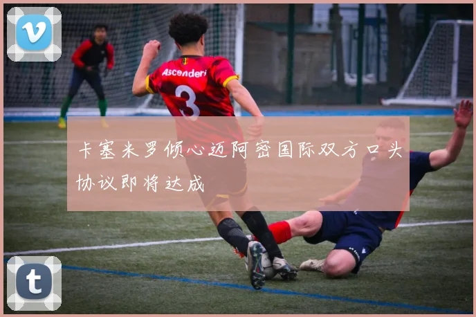 卡塞米罗倾心迈阿密国际双方口头协议即将达成
