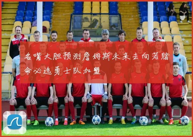 名嘴大胆预测詹姆斯未来去向若赌命必选勇士队加盟