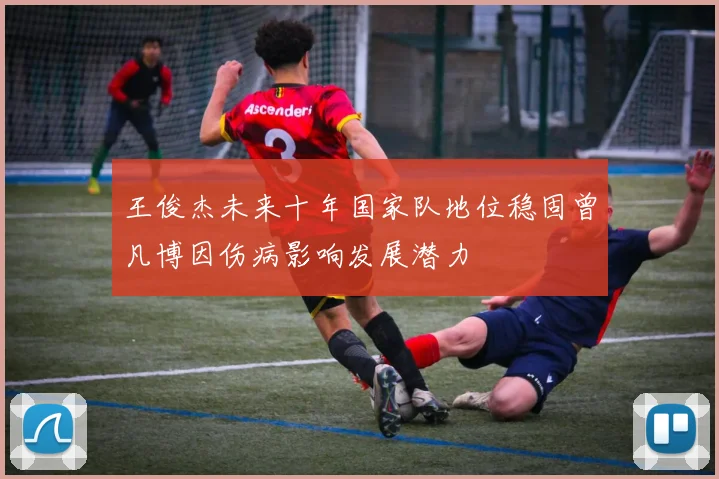 王俊杰未来十年国家队地位稳固曾凡博因伤病影响发展潜力