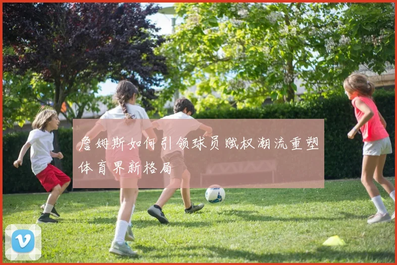 詹姆斯如何引领球员赋权潮流重塑体育界新格局