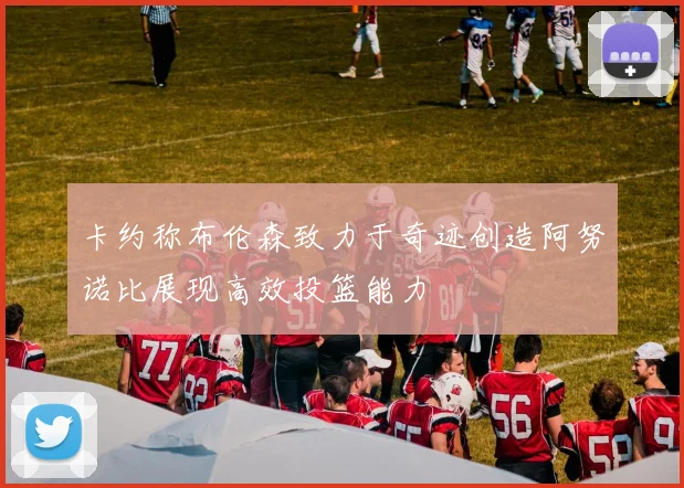 卡约称布伦森致力于奇迹创造阿努诺比展现高效投篮能力
