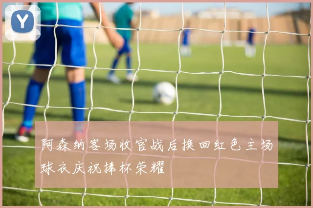 阿森纳客场收官战后换回红色主场球衣庆祝捧杯荣耀