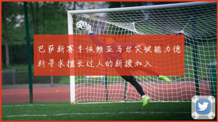 巴萨新赛季依赖亚马尔突破能力德科寻求擅长过人的新援加入