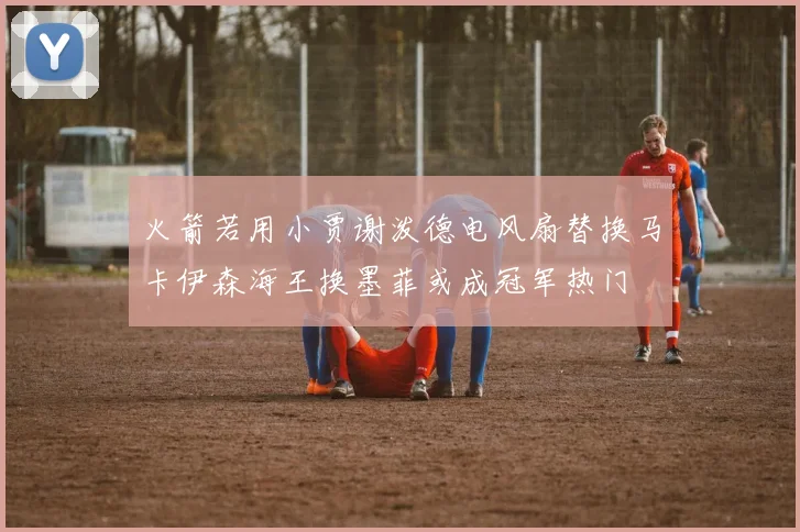 火箭若用小贾谢泼德电风扇替换马卡伊森海王换墨菲或成冠军热门