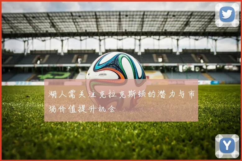 湖人需关注克拉克斯顿的潜力与市场价值提升机会