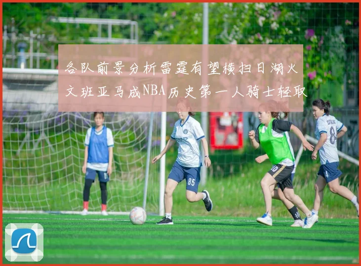 各队前景分析雷霆有望横扫日湖火文班亚马成NBA历史第一人骑士轻取猛龙