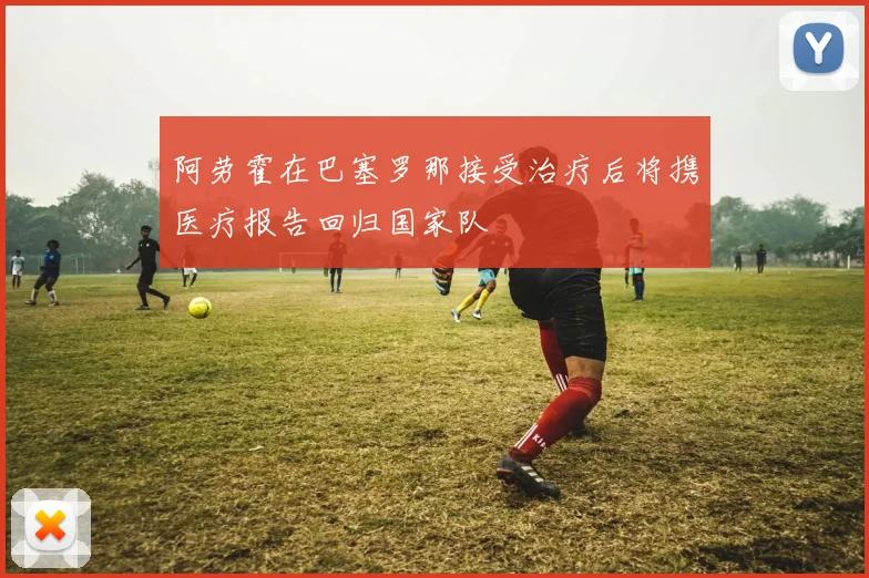 阿劳霍在巴塞罗那接受治疗后将携医疗报告回归国家队