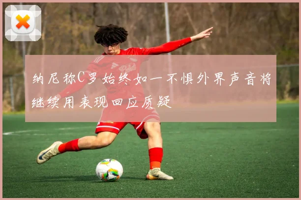 纳尼称C罗始终如一不惧外界声音将继续用表现回应质疑