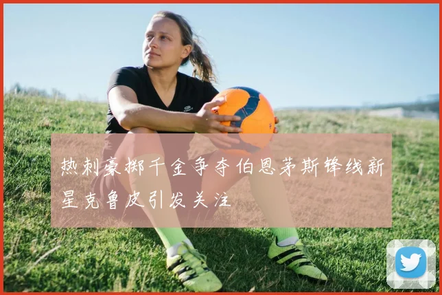 热刺豪掷千金争夺伯恩茅斯锋线新星克鲁皮引发关注