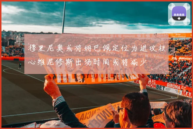 穆里尼奥或将姆巴佩定位为进攻核心维尼修斯出场时间或将减少